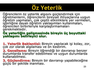 Öğrencilerin öz yeterlik algısını güçlendirmek için öğretmenlerin, öğrencilerin bireysel ihtiyaçlarına uygun öğretim yapmaları, çok çeşitli etkinliklere yer vermeleri, işbirliğine dayalı öğretim yaklaşımları kullanmaları, öğrencileri birbirleriyle karşılaştırmamaları gerekmektedir. Öz yeterliğin gelişmesinde bireyin üç boyuttaki yaklaşımı belirleyici olur. 1. Yeterlik Beklentisi:  Bireyin yapılacak işi kolay, zor, çok zor olarak algılaması ve ön kestirim. 2. Genelleme:  Bireyin öğrendiği bir davranışı benzer durumlarda transfer edebilmesi ve uygun durumlarda kullanabilmesi. 3. Güçlendirme:  Bireyin bir davranışı yapabileceğine güçlü bir şekilde inanması. Öz Yeterlik 