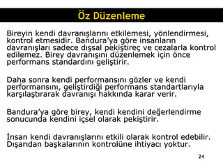 Bireyin kendi davranışlarını etkilemesi, yönlendirmesi, kontrol etmesidir. Bandura’ya göre insanların davranışları sadece dışsal pekiştireç ve cezalarla kontrol edilemez. Birey davranışını düzenlemek için önce performans standardını geliştirir. Daha sonra kendi performansını gözler ve kendi performansını, geliştirdiği performans standartlarıyla karşılaştırarak davranışı hakkında karar verir. Bandura’ya göre birey, kendi kendini değerlendirme sonucunda kendini içsel olarak pekiştirir. İnsan kendi davranışlarını etkili olarak kontrol edebilir. Dışarıdan başkalarının kontrolüne ihtiyacı yoktur. Öz Düzenleme 