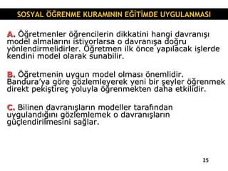 A.  Öğretmenler öğrencilerin dikkatini hangi davranışı model almalarını istiyorlarsa o davranışa doğru yönlendirmelidirler. Öğretmen ilk önce yapılacak işlerde kendini model olarak sunabilir. B.  Öğretmenin uygun model olması önemlidir. Bandura’ya göre gözlemleyerek yeni bir şeyler öğrenmek direkt pekiştireç yoluyla öğrenmekten daha etkilidir. C.  Bilinen davranışların modeller tarafından uygulandığını gözlemlemek o davranışların güçlendirilmesini sağlar. SOSYAL ÖĞRENME KURAMININ EĞİTİMDE UYGULANMASI 