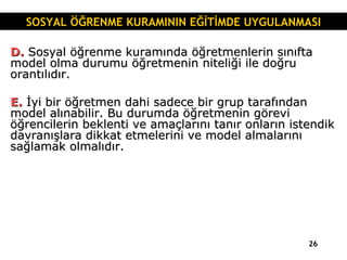 D.  Sosyal öğrenme kuramında öğretmenlerin sınıfta model olma durumu öğretmenin niteliği ile doğru orantılıdır. E.  İyi bir öğretmen dahi sadece bir grup tarafından model alınabilir. Bu durumda öğretmenin görevi öğrencilerin beklenti ve amaçlarını tanır onların istendik davranışlara dikkat etmelerini ve model almalarını sağlamak olmalıdır. SOSYAL ÖĞRENME KURAMININ EĞİTİMDE UYGULANMASI 