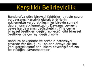 Bandura’ya göre bireysel faktörler, bireyin çevre ve davranışı karşılıklı olarak birbirlerini etkilemekte ve bu etkileşimler bireyin sonraki davranışını etkilemektedir. Davranış çevreyi; çevre ise davranışı değiştirebilir. Yine çevre bireysel özellikleri değiştirebileceği gibi bireysel özellikler de çevreyi değiştirebilir. Bandura pekiştirme ve cezanın potansiyel çevrede var olduğunu; onların ortaya çıkışını yani gerçekleşmelerini bizim davranışlarımızın belirlediğini savunmaktadır.   Karşılıklı Belirleyicilik 