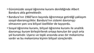 • Günümüzde sosyal öğrenme kuramı denildiğinde Albert
Bandura akla gelmektedir.
• Bandura’nın 1960’ların başında öğrenmeye getirdiği yaklaşım
sosyal-davranışçılıktır. Bandura’nın sistemi davranışçı
olmasının yanı sıra bilişsel özellikler de taşıyordu.
• Sosyal öğrenme kuramı, bilişsel öğrenme kuramı ile analitik
davranışçı kuram birleştirilerek ortaya konulan bir çeşit orta
yol kuramıdır. Uyarıcı ve tepki arasında aracı bir mekanizma
vardır ve bu mekanizma kişinin bilişsel süreçleridir.
 
