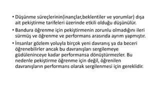 • Düşünme süreçlerinin(inançlar,beklentiler ve yorumlar) dışa
ait pekiştirme tarifeleri üzerinde etkili olduğu düşünülür.
• Bandura öğrenme için pekiştirmenin zorunlu olmadığını ileri
sürmüş ve öğrenme ve performans arasında ayrım yapmıştır.
• İnsanlar gözlem yoluyla birçok yeni davranış ya da beceri
öğrenebilirler ancak bu davranışları sergilemeye
güdüleninceye kadar performansa dönüştürmezler. Bu
nedenle pekiştirme öğrenme için değil, öğrenilen
davranışların performans olarak sergilenmesi için gereklidir.
 