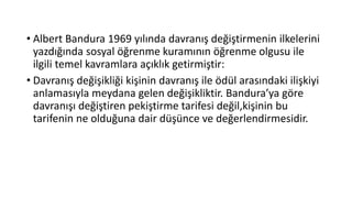 • Albert Bandura 1969 yılında davranış değiştirmenin ilkelerini
yazdığında sosyal öğrenme kuramının öğrenme olgusu ile
ilgili temel kavramlara açıklık getirmiştir:
• Davranış değişikliği kişinin davranış ile ödül arasındaki ilişkiyi
anlamasıyla meydana gelen değişikliktir. Bandura’ya göre
davranışı değiştiren pekiştirme tarifesi değil,kişinin bu
tarifenin ne olduğuna dair düşünce ve değerlendirmesidir.
 
