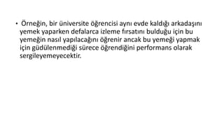 • Örneğin, bir üniversite öğrencisi aynı evde kaldığı arkadaşını
yemek yaparken defalarca izleme fırsatını bulduğu için bu
yemeğin nasıl yapılacağını öğrenir ancak bu yemeği yapmak
için güdülenmediği sürece öğrendiğini performans olarak
sergileyemeyecektir.
 
