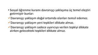 • Sosyal öğrenme kuramı davranışçı yaklaşıma üç temel eleştiri
getirmiştir bunlar:
Davranışçı yaklaşım doğal ortamda olanları temsil edemez.
Davranışçı yaklaşım yeni tepkileri dikkate almaz.
Davranışçı yaklaşım sadece uyarıcıya verilen tepkiyi dikkate
alırken gelecekteki tepkileri dikkate almaz.
 