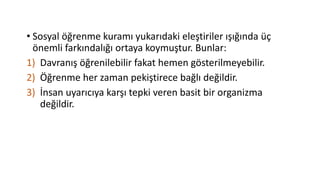 • Sosyal öğrenme kuramı yukarıdaki eleştiriler ışığında üç
önemli farkındalığı ortaya koymuştur. Bunlar:
1) Davranış öğrenilebilir fakat hemen gösterilmeyebilir.
2) Öğrenme her zaman pekiştirece bağlı değildir.
3) İnsan uyarıcıya karşı tepki veren basit bir organizma
değildir.
 