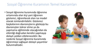 Sosyal Öğrenme Kuramının Temel Kavramları
• Sosyal öğrenme kuramında öğrenme
ortamında olan kişi yani öğrenen
gözlemci, öğrenilecek olan ise model
olarak isimlendirilebilir. Gözlemci
başkalarının davranışlarını gözleyip bu
davranışları tekrar etme ya da
yapmama eğiliminde olacağından da
etkinliği doğrudan kendisi yapmayıp
dolaylı yoldan etkilenecektir. Bu
nedenle Sosyal öğrenme kuramında
öğrenmeyi sağlayan dolaylı yaşantılar
bulunmaktadır.
 
