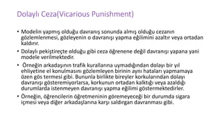 Dolaylı Ceza(Vicarious Punishment)
• Modelin yapmış olduğu davranış sonunda almış olduğu cezanın
gözlemlenmesi, gözleyenin o davranışı yapma eğilimini azaltır veya ortadan
kaldırır.
• Dolaylı pekiştireçte olduğu gibi ceza öğrenene değil davranışı yapana yani
modele verilmektedir.
• Örneğin arkadaşının trafik kurallarına uymadığından dolayı bir yıl
ehliyetine el konulmasını gözlemleyen birinin aynı hataları yapmamaya
özen gös termesi gibi. Bununla birlikte bireyler korkularından dolayı
davranışı gösteremiyorlarsa, korkunun ortadan kalktığı veya azaldığı
durumlarda istenmeyen davranışı yapma eğilimi göstermektedirler.
• Örneğin, öğrencilerin öğretmeninin göremeyeceği bir durumda sigara
içmesi veya diğer arkadaşlarına karşı saldırgan davranması gibi.
 