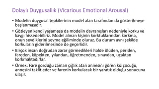 Dolaylı Duygusallık (Vicarious Emotional Arousal)
• Modelin duygusal tepkilerinin model alan tarafından da gösterilmeye
başlanmasıdır.
• Gözleyen kendi yaşamasa da modelin davranışları nedeniyle korku ve
kaygı hissedebiliriz. Model alınan kişinin korktuklarından korkma,
onun sevdiklerini sevme eğiliminde oluruz. Bu durum aynı şekilde
korkuların giderilmesinde de geçerlidir.
• Birçok insan doğrudan zarar görmedikleri halde ölüden, periden,
fareden, köpekten, yılandan, öğretmenden, sınavdan, uçaktan
korkmaktadırlar.
• Örnek: Fare gördüğü zaman çığlık atan annesini gören kız çocuğu,
annesini taklit eder ve farenin korkulacak bir yaratık olduğu sonucuna
ulaşır.
 