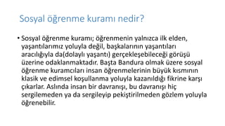 Sosyal öğrenme kuramı nedir?
• Sosyal öğrenme kuramı; öğrenmenin yalnızca ilk elden,
yaşantılarımız yoluyla değil, başkalarının yaşantıları
aracılığıyla da(dolaylı yaşantı) gerçekleşebileceği görüşü
üzerine odaklanmaktadır. Başta Bandura olmak üzere sosyal
öğrenme kuramcıları insan öğrenmelerinin büyük kısmının
klasik ve edimsel koşullanma yoluyla kazanıldığı fikrine karşı
çıkarlar. Aslında insan bir davranışı, bu davranışı hiç
sergilemeden ya da sergileyip pekiştirilmeden gözlem yoluyla
öğrenebilir.
 