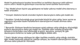 Model ile gözlemleyenin karakter benzerlikleri ve özellikleri davranışın taklit edilmesi
oranını arttırır. Model ile gözlemleyen arasında bazı temel özellikler bulunmalıdır.
* Yaş: Model alınan kişinin yaşı gözleyene ne kadar yakınsa model alma davranışı o
kadar artacaktır.
* Cinsiyet: Gözlemci kendi cinsinden kişilerin davranışlarını daha çok model alır.
* Karakter: İçinde bulunduğu grup içerisinde büyük bir güce sahip, karar verme ve
uygulama açısından baskın karakterlerin davranışlarının model alınması daha
yüksektir.
* Benzerlik: Gözleyen kendisine benzeyen ortak noktaya sahip olduğunu düşündüğü
kişilerin davranışlarını daha çok model alır. Özellikle yakın arkadaş gruplarında
bireylerin birbirinden nasıl etkilendiği ve giyim, konuşma, yürüyüş vb. gibi
davranışların birbirine ne kadar çok benzediğine dikkat edin.
* Statü: Model almayı etkileyen bir diğer özellikte modelin sahip olduğu statüdür.
Eğer model toplumda yüksek bir statüye sahipse, bu modelin davranışlarının model
alınması daha yüksek bir ihtimaldir.
 