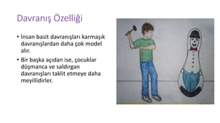 Davranış Özelliği
• İnsan basit davranışları karmaşık
davranışlardan daha çok model
alır.
• Bir başka açıdan ise, çocuklar
düşmanca ve saldırgan
davranışları taklit etmeye daha
meyillidirler.
 