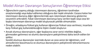 Model Alınan Davranışın Sonuçlarının Öğrenmeye Etkisi
• Öğrencilerin yapmış olduğu istenmeyen davranış, öğretmen tarafından
onaylanmadığı veya kabul edilemez olduğuna dair tepki olmalıdır. Cezasız kalan her
istenmeyen davranış diğer öğrencilerinde aynı istenmeyen davranışı gösterme
cesaretini arttırabilir. Fakat istenmeyen davranışa karşı verilen tepki veya ceza bir
başka istenmeyen davranışa model oluşturacak şekilde olmamalıdır.
• Örneğin; arkadaşına fiziksel güç kullanan öğrenciye fiziksel ceza verilmesi, insanlara
karşı fiziksel güç kullanılabileceğine ilişkin model oluşturur.
• Ancak olumsuz davranışların, eğer başkasına zarar verici nitelikte değilse,
görmezden gelinmesi ve olumlu davranışların pekiştirilmesi daha tercih edilen bir
yoldur.
Sürekli olumsuz davranışlar üzerinde duran ve ceza veren bir öğretmen, sınıf
atmosferinin bozulmasına ve olumsuz davranışların pekiştirerek tekrarlanmasına
neden olabilir.
 