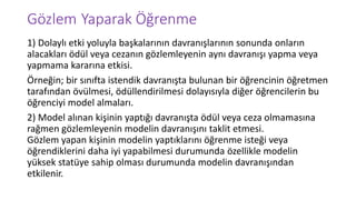 Gözlem Yaparak Öğrenme
1) Dolaylı etki yoluyla başkalarının davranışlarının sonunda onların
alacakları ödül veya cezanın gözlemleyenin aynı davranışı yapma veya
yapmama kararına etkisi.
Örneğin; bir sınıfta istendik davranışta bulunan bir öğrencinin öğretmen
tarafından övülmesi, ödüllendirilmesi dolayısıyla diğer öğrencilerin bu
öğrenciyi model almaları.
2) Model alınan kişinin yaptığı davranışta ödül veya ceza olmamasına
rağmen gözlemleyenin modelin davranışını taklit etmesi.
Gözlem yapan kişinin modelin yaptıklarını öğrenme isteği veya
öğrendiklerini daha iyi yapabilmesi durumunda özellikle modelin
yüksek statüye sahip olması durumunda modelin davranışından
etkilenir.
 