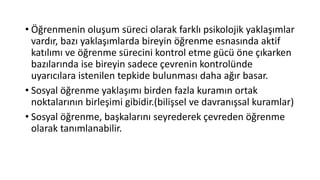 • Öğrenmenin oluşum süreci olarak farklı psikolojik yaklaşımlar
vardır, bazı yaklaşımlarda bireyin öğrenme esnasında aktif
katılımı ve öğrenme sürecini kontrol etme gücü öne çıkarken
bazılarında ise bireyin sadece çevrenin kontrolünde
uyarıcılara istenilen tepkide bulunması daha ağır basar.
• Sosyal öğrenme yaklaşımı birden fazla kuramın ortak
noktalarının birleşimi gibidir.(bilişsel ve davranışsal kuramlar)
• Sosyal öğrenme, başkalarını seyrederek çevreden öğrenme
olarak tanımlanabilir.
 