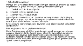 • Bobo Doll (Hacıyatmaz)
Deneye 3 ve 6 yaş arasında çocuklar alınmıştır. Toplam 36 erkek ve 36 kızdan
oluşmaktadır. 3 gruba ayrılmıştır. 12 şer grup olarak yapılmıştır.
1. 12 erkek ve 12 kız kontrol grubu
2. 12 erkek ve 12 kız agresif grup
3. 12 erkek ve 12 kız sevgi grubu
Agresif gruba hacıyatmaza sert davranan kadın ve erkekler izlettirilmiştir.
Hacı yatmaza vuran sert sözler söyleyen ve çekiçle vuran erkek ve kadınları
agresif grup içinde bulunan çocuklar izlemiştir.
Sevgi grubuna hacıyatmaza güzel davranan sevgi gösteren erkek ve kadınlar
izlettirilmiştir
Kontrol grubuna hiç bir şey izlettirilmemiştir.
Kız ve Erkek çocuklar izledikleri şeyleri model olarak almış ve hacıyatmaza
ona göre davranmışlardır. Agresif şeyler izleyenler aynı şekilde davranmış,
sevgi grubu da sevgi ve güzel davranışlar sergilemişlerdir. Kız çocuklar
Kadınların hareketlerini taklit ederken Erkek çocuklar da Adamların hareketi
rol model olarak almışlardır. Kontrol grubu ise agresif gruba göre çok daha az
agresif davranış sergilemiştir.
 