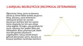 1.KARŞILIKLI BELİRLEYİCİLİK (RECIPROCAL DETERMINISM)
Öğrenmeyi; birey, çevre ve davranış
olarak üç temel faktör birlikte oluşturur.
Birey, davranış, çevre birbirlerini
etkileyerek bireyin bir sonraki
davranışını belirlese bile her zaman
bütün olaylarda her biri aynı etkiye
sahip değildir. Örneğin; çok gürültülü bir
çevre, davranışı her şeyden daha çok
etkileyebilir. Birey çalışmaya çok istekli
olsa bile gürültü çalışmasını
engelleyebilir. Sonuç olarak bireyin
gelecek davranışları çevre, davranış ve
bireysel özellikleri tarafından belirlenir.
BİREY
DAVRANIŞ ÇEVRE
 