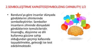 2.SEMBOLLEŞTİRME KAPASİTESİ(SYMBOLIZING CAPABILITY) 1/2
• Bandura’ya göre insanlar dünyada
gördüklerini zihinlerinde
sembolleştirirler. Semboller
insanların zihninde dünyadaki
gördüklerinin temsilcileridir.
İnsanoğlu, düşünme ve dili
kullanma gücüne sahip
olduğundan geçmişi kafasında
taşıyabilmekte, geleceği ise test
edebilmektedir.
 