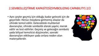 2.SEMBOLLEŞTİRME KAPASİTESİ(SYMBOLIZING CAPABILITY) 2/2
• Aynı şeyler geçmiş için olduğu kadar gelecek için de
geçerlidir. Henüz meydana gelmemiş olaylar da
zihinde temsil edilir. Gelecekteki muhtemel
davranışlar, zihinde sembolik olarak yapılır, merak
edilir ve test edilirler. Geçmiş ve geleceğin sembolü
yada bilişsel temsilcisi düşünceler, sonraki
davranışları etkileyen yada onlara neden olan
materyallerdir.
 