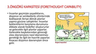 3.ÖNGÖRÜ KAPASİTESİ (FORETHOUGHT CAPABILITY)
• İnsanlar geçmişte yaşadıklarını,
düşünce ve sembollerle zihinlerinde
kodlayarak ileriye dönük planlar
yapma gücüne sahiptirler. İnsanlar
beklentilerini karşılama durumunu
dikkate alarak hedefler oluştururlar
ve gelecekle ilgili planlar yaparlar.
Gelecekte başkalarından göreceği
olası davranışlara nasıl davranması
gerektiği ile ilgili ön hazırlık yaparlar.
Kısacası düşünce davranıştan önce
gelir.
 