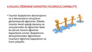 4.DOLAYLI ÖĞRENME KAPASİTESİ (VICARIOUS CAPABILITY)
• İnsanlar başkalarının davranışlarını
ve o davranışların sonuçlarını
gözlemleyerek öğrenirler. Elbette
insanlar kendi yaptığı davranış ve
sonuçlarından da öğrenirler fakat
bu durum insanın öğrenme
kapasitesini sınırlar. Başkalarının
deneyimlerinden öğrenilmesi
insanların öğrenme kapasitesini ve
hızını yükseltir.
 