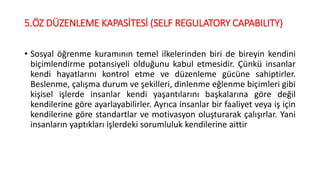 5.ÖZ DÜZENLEME KAPASİTESİ (SELF REGULATORY CAPABILITY)
• Sosyal öğrenme kuramının temel ilkelerinden biri de bireyin kendini
biçimlendirme potansiyeli olduğunu kabul etmesidir. Çünkü insanlar
kendi hayatlarını kontrol etme ve düzenleme gücüne sahiptirler.
Beslenme, çalışma durum ve şekilleri, dinlenme eğlenme biçimleri gibi
kişisel işlerde insanlar kendi yaşantılarını başkalarına göre değil
kendilerine göre ayarlayabilirler. Ayrıca insanlar bir faaliyet veya iş için
kendilerine göre standartlar ve motivasyon oluşturarak çalışırlar. Yani
insanların yaptıkları işlerdeki sorumluluk kendilerine aittir
 