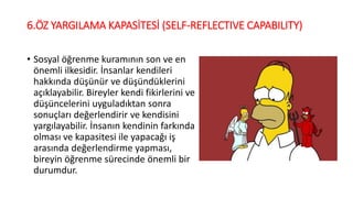 6.ÖZ YARGILAMA KAPASİTESİ (SELF-REFLECTIVE CAPABILITY)
• Sosyal öğrenme kuramının son ve en
önemli ilkesidir. İnsanlar kendileri
hakkında düşünür ve düşündüklerini
açıklayabilir. Bireyler kendi fikirlerini ve
düşüncelerini uyguladıktan sonra
sonuçları değerlendirir ve kendisini
yargılayabilir. İnsanın kendinin farkında
olması ve kapasitesi ile yapacağı iş
arasında değerlendirme yapması,
bireyin öğrenme sürecinde önemli bir
durumdur.
 