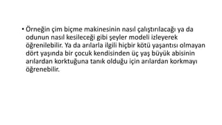 • Örneğin çim biçme makinesinin nasıl çalıştırılacağı ya da
odunun nasıl kesileceği gibi şeyler modeli izleyerek
öğrenilebilir. Ya da arılarla ilgili hiçbir kötü yaşantısı olmayan
dört yaşında bir çocuk kendisinden üç yaş büyük abisinin
arılardan korktuğuna tanık olduğu için arılardan korkmayı
öğrenebilir.
 