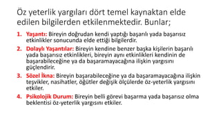 Öz yeterlik yargıları dört temel kaynaktan elde
edilen bilgilerden etkilenmektedir. Bunlar;
1. Yaşantı: Bireyin doğrudan kendi yaptığı başarılı yada başarısız
etkinlikler sonucunda elde ettiği bilgilerdir.
2. Dolaylı Yaşantılar: Bireyin kendine benzer başka kişilerin başarılı
yada başarısız etkinlikleri, bireyin aynı etkinlikleri kendinin de
başarabileceğine ya da başaramayacağına ilişkin yargısını
güçlendirir.
3. Sözel İkna: Bireyin başarabileceğine ya da başaramayacağına ilişkin
teşvikler, nasihatler, öğütler değişik ölçülerde öz-yeterlik yargısını
etkiler.
4. Psikolojik Durum: Bireyin belli görevi başarma yada başarısız olma
beklentisi öz-yeterlik yargısını etkiler.
 
