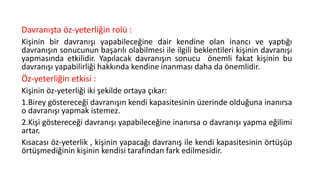 Davranışta öz-yeterliğin rolü :
Kişinin bir davranışı yapabileceğine dair kendine olan inancı ve yaptığı
davranışın sonucunun başarılı olabilmesi ile ilgili beklentileri kişinin davranışı
yapmasında etkilidir. Yapılacak davranışın sonucu önemli fakat kişinin bu
davranışı yapabilirliği hakkında kendine inanması daha da önemlidir.
Öz-yeterliğin etkisi :
Kişinin öz-yeterliği iki şekilde ortaya çıkar:
1.Birey göstereceği davranışın kendi kapasitesinin üzerinde olduğuna inanırsa
o davranışı yapmak istemez.
2.Kişi göstereceği davranışı yapabileceğine inanırsa o davranışı yapma eğilimi
artar.
Kısacası öz-yeterlik , kişinin yapacağı davranış ile kendi kapasitesinin örtüşüp
örtüşmediğinin kişinin kendisi tarafından fark edilmesidir.
 