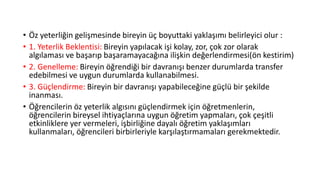 • Öz yeterliğin gelişmesinde bireyin üç boyuttaki yaklaşımı belirleyici olur :
• 1. Yeterlik Beklentisi: Bireyin yapılacak işi kolay, zor, çok zor olarak
algılaması ve başarıp başaramayacağına ilişkin değerlendirmesi(ön kestirim)
• 2. Genelleme: Bireyin öğrendiği bir davranışı benzer durumlarda transfer
edebilmesi ve uygun durumlarda kullanabilmesi.
• 3. Güçlendirme: Bireyin bir davranışı yapabileceğine güçlü bir şekilde
inanması.
• Öğrencilerin öz yeterlik algısını güçlendirmek için öğretmenlerin,
öğrencilerin bireysel ihtiyaçlarına uygun öğretim yapmaları, çok çeşitli
etkinliklere yer vermeleri, işbirliğine dayalı öğretim yaklaşımları
kullanmaları, öğrencileri birbirleriyle karşılaştırmamaları gerekmektedir.
 