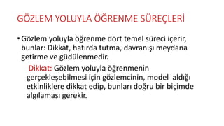 GÖZLEM YOLUYLA ÖĞRENME SÜREÇLERİ
• Gözlem yoluyla öğrenme dört temel süreci içerir,
bunlar: Dikkat, hatırda tutma, davranışı meydana
getirme ve güdülenmedir.
Dikkat: Gözlem yoluyla öğrenmenin
gerçekleşebilmesi için gözlemcinin, model aldığı
etkinliklere dikkat edip, bunları doğru bir biçimde
algılaması gerekir.
 