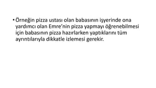 •Örneğin pizza ustası olan babasının işyerinde ona
yardımcı olan Emre’nin pizza yapmayı öğrenebilmesi
için babasının pizza hazırlarken yaptıklarını tüm
ayrıntılarıyla dikkatle izlemesi gerekir.
 