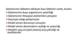 Gözlemcinin dikkatini etkileyen bazı faktörler vardır, bunlar:
Gözlemcinin duyu organlarının yeterliliği
Gözlemcinin ihtiyaçları,beklentileri,amaçları
Geçmişte aldığı pekiştireçler
Model alınan davranışın sonuçları
Model alınan davranışların açıklığı ve çarpıcılığı
Modelin yaşı,cinsiyeti,statüsü,ünü,çekiciliği vb
özellikleridir.
 