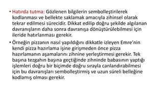 • Hatırda tutma: Gözlenen bilgilerin sembolleştirilerek
kodlanması ve bellekte saklamak amacıyla zihinsel olarak
tekrar edilmesi sürecidir. Dikkat edilip doğru şekilde algılanan
davranışların daha sonra davranışa dönüştürülebilmesi için
ileride hatırlanması gerekir.
• Örneğin pizzanın nasıl yapıldığını dikkatle izleyen Emre’nin
kendi pizza hazırlama işine girişmeden önce pizza
hazırlamanın aşamalarını zihnine yerleştirmesi gerekir. Tek
başına tezgahın başına geçtiğinde zihninde babasının yaptığı
işlemleri doğru bir biçimde doğru sırayla canlandırabilmesi
için bu davranışları sembolleştirmiş ve uzun süreli belleğine
kodlamış olması gerekir.
 
