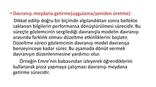 • Davranışı meydana getirme(uygulama/yeniden üretme):
Dikkat edilip doğru bir biçimde algılandıktan sonra bellekte
saklanan bilgilerin performansa dönüştürülmesi sürecidir. Bu
süreçte gözlemcinin sergilediği davranışla modelin davranışı
arasında farklılık olması düzeltme etkinliklerini başlatır.
Düzeltme süreci gözlemcinin davranışı model davranışa
benzeyinceye kadar sürer. Bu aşamada dönüt vermek
davranışın düzenlenmesine yardımcı olur.
Örneğin Emre’nin babasından izleyerek öğrendiklerini
kullanarak pizza yapmaya çalışması davranışı meydana
getirme sürecidir.
 