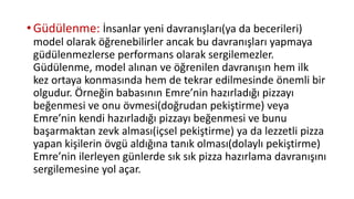 •Güdülenme: İnsanlar yeni davranışları(ya da becerileri)
model olarak öğrenebilirler ancak bu davranışları yapmaya
güdülenmezlerse performans olarak sergilemezler.
Güdülenme, model alınan ve öğrenilen davranışın hem ilk
kez ortaya konmasında hem de tekrar edilmesinde önemli bir
olgudur. Örneğin babasının Emre’nin hazırladığı pizzayı
beğenmesi ve onu övmesi(doğrudan pekiştirme) veya
Emre’nin kendi hazırladığı pizzayı beğenmesi ve bunu
başarmaktan zevk alması(içsel pekiştirme) ya da lezzetli pizza
yapan kişilerin övgü aldığına tanık olması(dolaylı pekiştirme)
Emre’nin ilerleyen günlerde sık sık pizza hazırlama davranışını
sergilemesine yol açar.
 