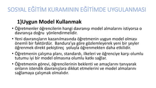 SOSYAL EĞİTİM KURAMININ EĞİTİMDE UYGULANMASI
1)Uygun Model Kullanmak
• Öğretmenler öğrencilerin hangi davranışı model almalarını istiyorsa o
davranışa doğru yönlendirmelidir.
• Yeni davranışların kazanılmasında öğretmenin uygun model olması
önemli bir faktördür. Bandura’ya göre gözlemleyerek yeni bir şeyler
öğrenmek direkt pekiştireç yoluyla öğrenmekten daha etkilidir.
• Öğretmenin çalışma planı, standardı, ilkeleri ve öğrenciye karşı olumlu
tutumu iyi bir model olmasına olumlu katkı sağlar.
• Öğretmenin görevi, öğrencilerinin beklenti ve amaçlarını tanıyarak
onların istendik davranışlara dikkat etmelerini ve model almalarını
sağlamaya çalışmak olmalıdır.
 