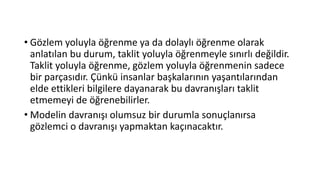 • Gözlem yoluyla öğrenme ya da dolaylı öğrenme olarak
anlatılan bu durum, taklit yoluyla öğrenmeyle sınırlı değildir.
Taklit yoluyla öğrenme, gözlem yoluyla öğrenmenin sadece
bir parçasıdır. Çünkü insanlar başkalarının yaşantılarından
elde ettikleri bilgilere dayanarak bu davranışları taklit
etmemeyi de öğrenebilirler.
• Modelin davranışı olumsuz bir durumla sonuçlanırsa
gözlemci o davranışı yapmaktan kaçınacaktır.
 