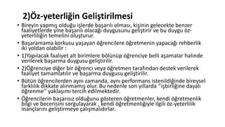 2)Öz-yeterliğin Geliştirilmesi
• Bireyin yapmış olduğu işlerde başarılı olması, kişinin gelecekte benzer
faaliyetlerde yine başarılı olacağı duygusunu geliştirir ve bu duygu öz-
yeterliliğin temelini oluşturur.
• Başaramama korkusu yaşayan öğrencilere öğretmenin yapacağı rehberlik
iki yoldan olabilir :
• 1)Yapılacak faaliyet alt birimlere bölünüp öğrenciye belli aşamalar halinde
verilerek başarma duygusu geliştirilir.
• 2)Öğrenciye diğer bir öğrenci veya öğretmen tarafından destek verilerek
faaliyet tamamlatılır ve başarma duygusu geliştirilir.
• Bütün öğrencilerden aynı zamanda, aynı performans istenildiğinde bireysel
farklılık dikkate alınmamış olur. Bu nedenle son yıllarda ‘’işbirliğine dayalı
öğrenme’’ yaklaşımı tercih edilmektedir.
• Öğrencilerin başarısız olduğunu gösteren öğretmenler, kendi öğretmenlik
bilgi ve becerisini sorgulayarak , kendi öğretmenliğiyle ilgili öz-yeterlilik
inançlarını geliştirmeye çalışmalıdırlar.
 