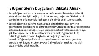 3)Öğrencilerin Duygularını Dikkate Almak
• Sosyal öğrenme kuramı insanların sadece nasıl beceri ve yeterlik
kazandıkları ile ilgili değil ; birbirine tutum, değer ve fikirleri nasıl
yaydıklarını anlamamızla ilgili geniş bir görüş açısı sunmaktadır.
• Sosyal öğrenme kuramı insanlardan birbirlerine bazı şeylerin
geçmemesi gerektiğini de öğretmektedir.Örneğin sınıfta arkadaşlarına
saldıran, bağıran bir öğrenciye karşı geleneksel yaklaşıma göre aynı
şekilde fiziksel ceza ile cezalandırmak demek, öğrenciye fizik
üstünlüğü kullanmanın başka bir örneğini göstermek
demektir.Öğrenciye fiziksel ceza yerine umursamama, gruptan
ayırarak tek başına oturtma veya faaliyetlerden uzak tutma gibi
cezalar daha etkili olabilir.
 