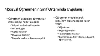 4)Sosyal Öğrenmenin Sınıf Ortamında Uygulanışı
• Öğretmen aşağıdaki davranışları
geliştirmeyi hedef alabilir:
Bilişsel ve devinsel beceriler
Ortak duygu
Görgü kuralları
Duygusal tepkiler
Başkalarına karşı davranma şekli
• Öğretmen model olarak
kimi/neyi kullanacağına karar
verir:
Öğretmen
Diğer öğrenciler
Toplumdaki insanlar
Kahramanlar, film yıldızları, başarılı
sporcular vs.
 