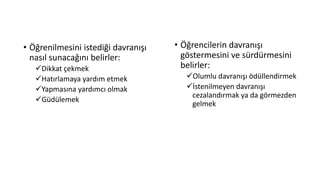• Öğrenilmesini istediği davranışı
nasıl sunacağını belirler:
Dikkat çekmek
Hatırlamaya yardım etmek
Yapmasına yardımcı olmak
Güdülemek
• Öğrencilerin davranışı
göstermesini ve sürdürmesini
belirler:
Olumlu davranışı ödüllendirmek
İstenilmeyen davranışı
cezalandırmak ya da görmezden
gelmek
 