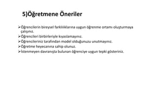 5)Öğretmene Öneriler
Öğrencilerin bireysel farklılıklarına uygun öğrenme ortamı oluşturmaya
çalışınız.
Öğrencileri birbirleriyle kıyaslamayınız.
Öğrencileriniz tarafından model olduğunuzu unutmayınız.
Öğretme heyecanına sahip olunuz.
İstenmeyen davranışta bulunan öğrenciye uygun tepki gösteriniz.
 