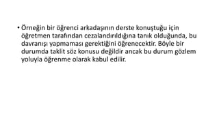 • Örneğin bir öğrenci arkadaşının derste konuştuğu için
öğretmen tarafından cezalandırıldığına tanık olduğunda, bu
davranışı yapmaması gerektiğini öğrenecektir. Böyle bir
durumda taklit söz konusu değildir ancak bu durum gözlem
yoluyla öğrenme olarak kabul edilir.
 
