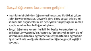 Sosyal öğrenme kuramının gelişimi
• İnsanların birbirinden öğrenmesi hususuna ilk dikkat çeken
John Dewey olmuştur. Dewey’e göre birey sosyal etkileşimi
sonucunda düşüncelerini ve deneyimlerini paylaşarak zaman
içinde kendine has belleğini oluşturur.
• Sosyal öğrenme kuramı ile ilgili bir başka kuramcı ise rus
psikolog Lev Vygotsky’dir. Vygotsky “potansiyel gelişim alanı”
kavramını kullanarak öğrenmenin sosyal ortamda öğrenenin
ilgisi dahilinde ve öğretenlerin rehberliğinde gerçekleştiğini
savunur.
 