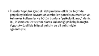 • İnsanlar topluluk içindeki iletişimlerini etkili bir biçimde
gerçekleştirirken kavramlar,semboller,işaretler,numaralar ve
kelimeler kullanırlar ve bütün bunlara “psikolojik araç” denir.
Dil, insanın en üst sistem olarak kullandığı psikolojik araçtır.
Vygotsky özellikle bilişsel gelişim ve dil gelişimiyle
ilgilenmiştir.
 