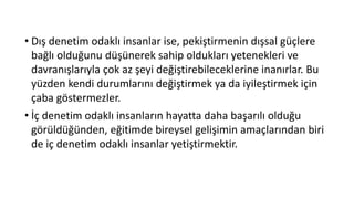 • Dış denetim odaklı insanlar ise, pekiştirmenin dışsal güçlere
bağlı olduğunu düşünerek sahip oldukları yetenekleri ve
davranışlarıyla çok az şeyi değiştirebileceklerine inanırlar. Bu
yüzden kendi durumlarını değiştirmek ya da iyileştirmek için
çaba göstermezler.
• İç denetim odaklı insanların hayatta daha başarılı olduğu
görüldüğünden, eğitimde bireysel gelişimin amaçlarından biri
de iç denetim odaklı insanlar yetiştirmektir.
 