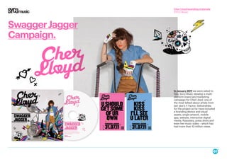 SwaggerJagger
Campaign.
In January 2011 we were asked to
help Syco Music develop a multi-
platform brand and marketing
campaign for Cher Lloyd, one of
the most talked-about artists from
last year’s X Factor. Deliverables
for the project so far have included
a branding device and visual
assets, single artwork, mobile
app, website, interactive digital
media, flyposters, press shots and
even her music video – which has
had more than 10 million views.
Cher Lloyd branding materials
SYCO Music
 